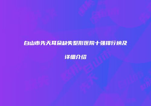 白山市先天耳朵缺失整形医院十强排行榜及详细介绍