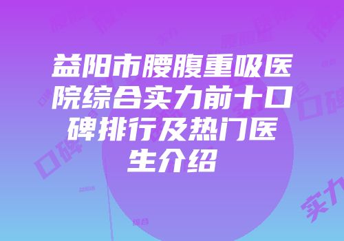 益阳市腰腹重吸医院综合实力前十口碑排行及热门医生介绍