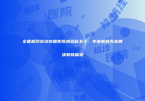 全国痘印坑洼修复医院排名前五十：专业机构为您解决肌肤困扰