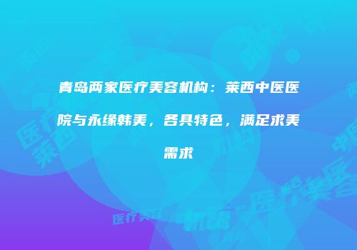 青岛两家医疗美容机构：莱西中医医院与永缘韩美，各具特色，满足求美需求