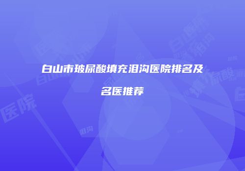 白山市玻尿酸填充泪沟医院排名及名医推荐