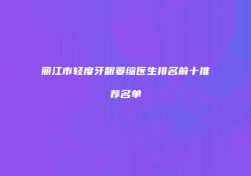 丽江市轻度牙龈萎缩医生排名前十推荐名单