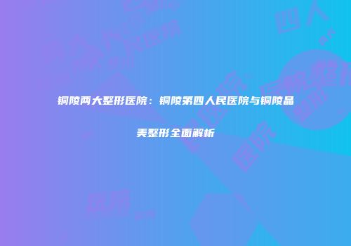 铜陵两大整形医院：铜陵第四人民医院与铜陵晶美整形全面解析