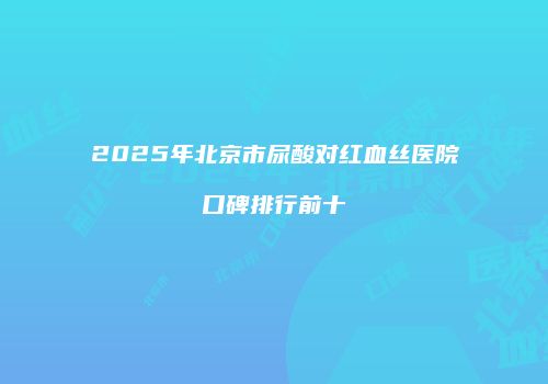 2025年北京市尿酸对红血丝医院口碑排行前十