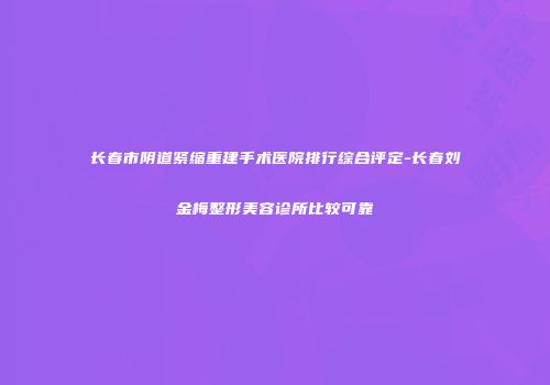 长春市阴道紧缩重建手术医院排行综合评定-长春刘金梅整形美容诊所比较可靠