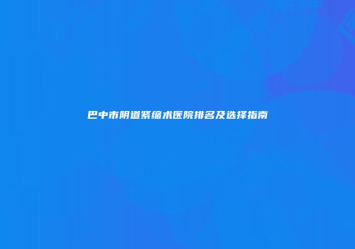 巴中市阴道紧缩术医院排名及选择指南