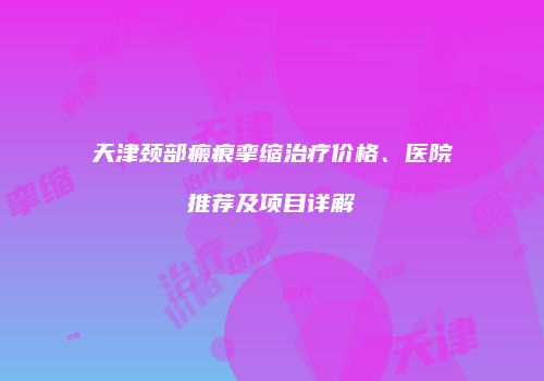 天津颈部瘢痕挛缩治疗价格、医院推荐及项目详解
