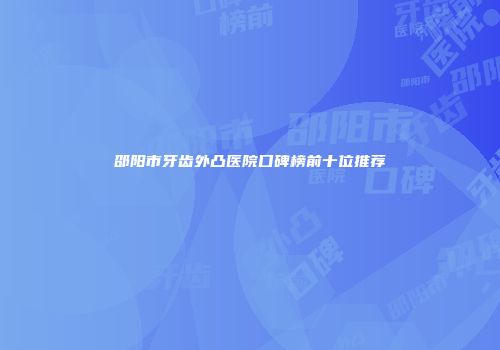 邵阳市牙齿外凸医院口碑榜前十位推荐