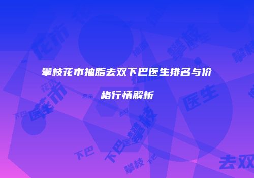 攀枝花市抽脂去双下巴医生排名与价格行情解析