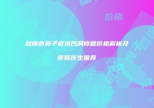盘锦市鼻子痘坑凹洞修复价格解析及医院医生推荐