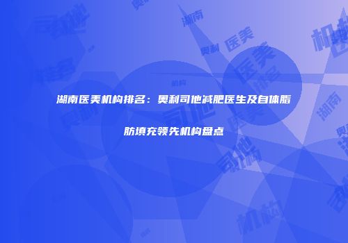 湖南医美机构排名：奥利司他减肥医生及自体脂肪填充领先机构盘点