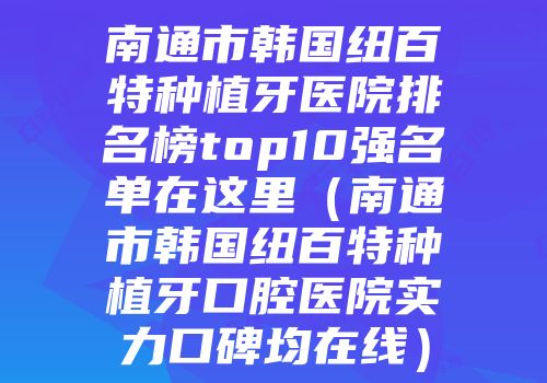 南通市韩国纽百特种植牙医院排名榜top10强名单在这里（南通市韩国纽百特种植牙口腔医院实力口碑均在线）