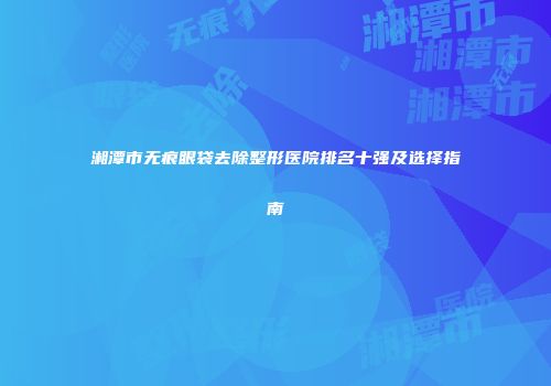 湘潭市无痕眼袋去除整形医院排名十强及选择指南