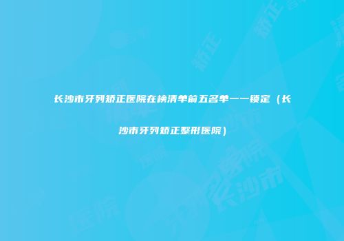 长沙市牙列矫正医院在榜清单前五名单一一锁定（长沙市牙列矫正整形医院）