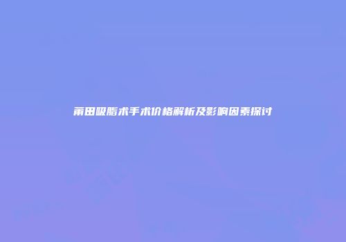 莆田吸脂术手术价格解析及影响因素探讨
