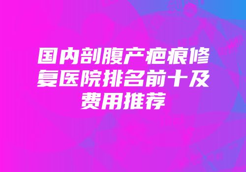 国内剖腹产疤痕修复医院排名前十及费用推荐