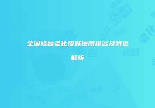 全国修复老化皮肤医院排名及特色解析