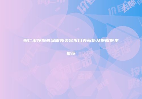 铜仁市按摩去除眼袋美容价目表解析及医院医生推荐