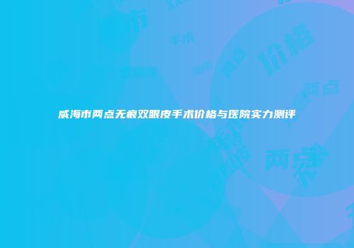 威海市两点无痕双眼皮手术价格与医院实力测评