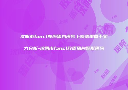 沈阳市fancl胶原蛋白医院上榜清单前十实力分析-沈阳市fancl胶原蛋白整形医院