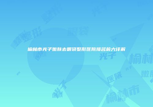 榆林市光子嫩肤去眼袋整形医院排名前六详解