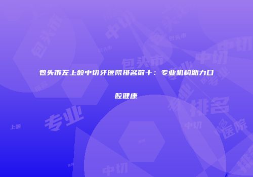 包头市左上颌中切牙医院排名前十：专业机构助力口腔健康