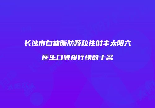 长沙市自体脂肪颗粒注射丰太阳穴医生口碑排行榜前十名