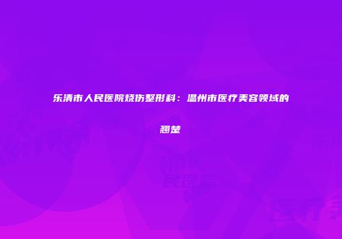 乐清市人民医院烧伤整形科：温州市医疗美容领域的翘楚