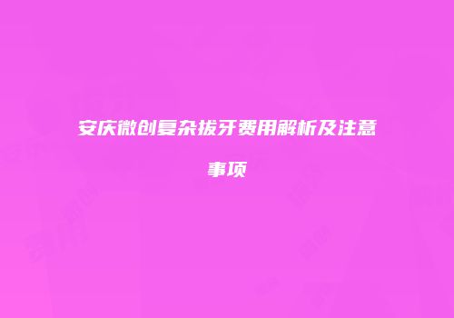 安庆微创复杂拔牙费用解析及注意事项