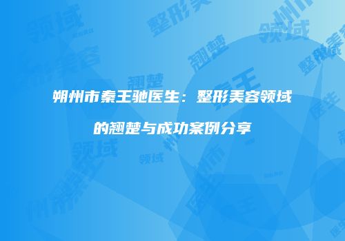 朔州市秦王驰医生：整形美容领域的翘楚与成功案例分享