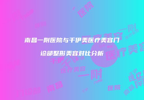 南昌一附医院与千伊美医疗美容门诊部整形美容对比分析