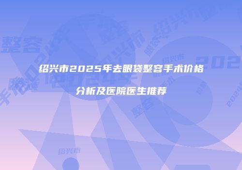 绍兴市2025年去眼袋整容手术价格分析及医院医生推荐