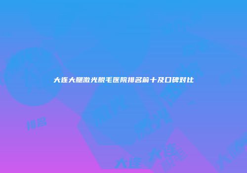 大连大腿激光脱毛医院排名前十及口碑对比