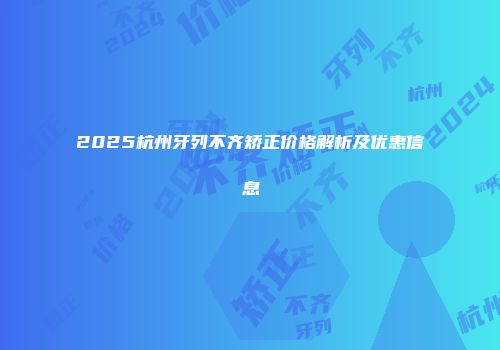 2025杭州牙列不齐矫正价格解析及优惠信息
