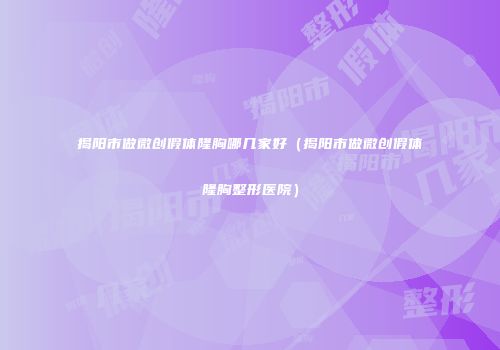 揭阳市做微创假体隆胸哪几家好（揭阳市做微创假体隆胸整形医院）