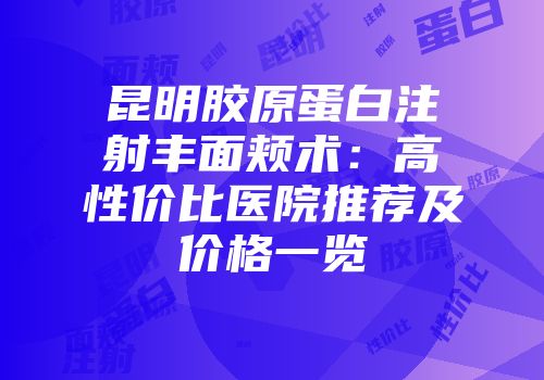 昆明胶原蛋白注射丰面颊术：高性价比医院推荐及价格一览