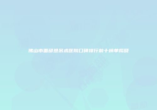 佛山市面部悬吊术医院口碑排行前十榜单揭晓