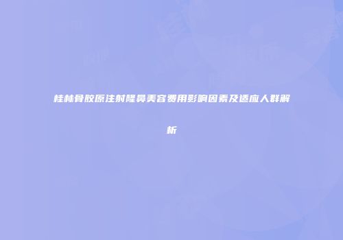 桂林骨胶原注射隆鼻美容费用影响因素及适应人群解析