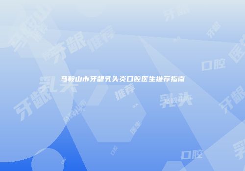 马鞍山市牙龈乳头炎口腔医生推荐指南