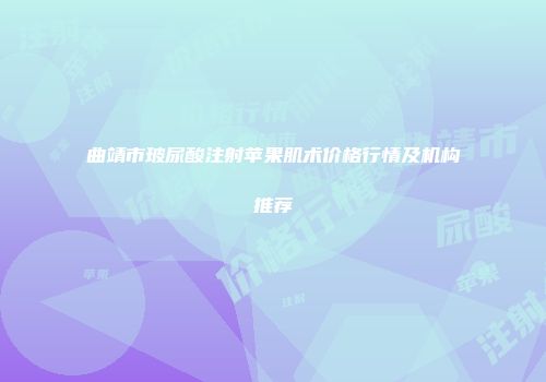 曲靖市玻尿酸注射苹果肌术价格行情及机构推荐