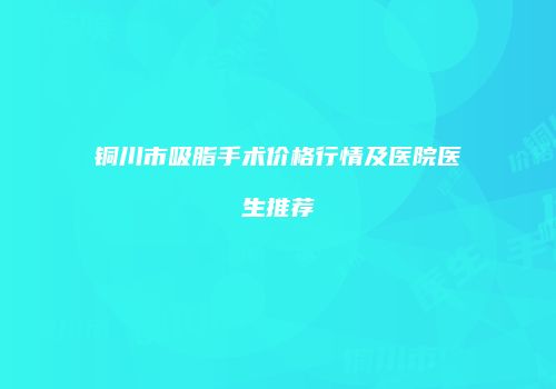 铜川市吸脂手术价格行情及医院医生推荐