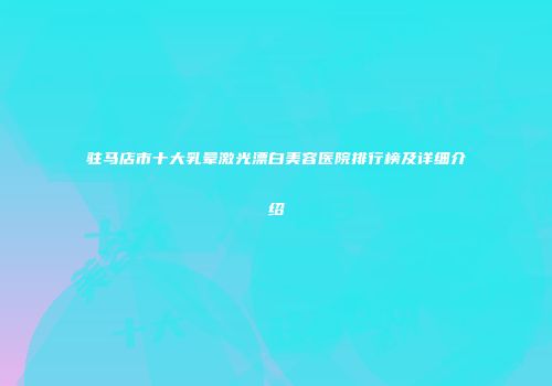 驻马店市十大乳晕激光漂白美容医院排行榜及详细介绍