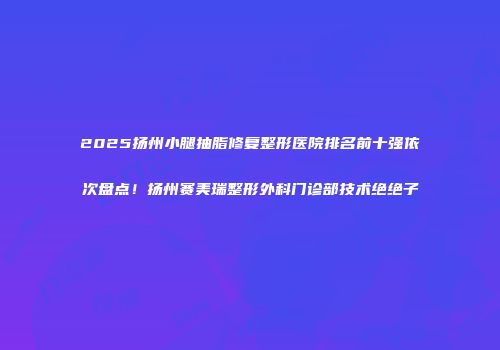2025扬州小腿抽脂修复整形医院排名前十强依次盘点！扬州赛美瑞整形外科门诊部技术绝绝子