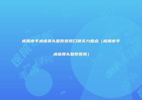 咸阳市手术缩鼻头整形医院口碑实力盘点（咸阳市手术缩鼻头整形医院）