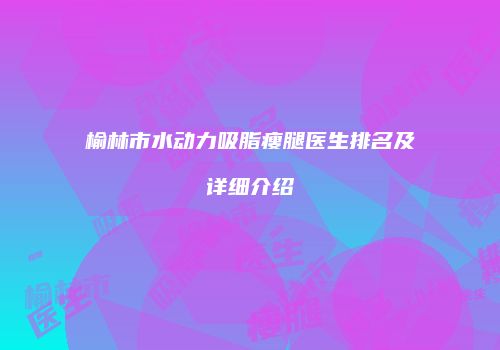 榆林市水动力吸脂瘦腿医生排名及详细介绍