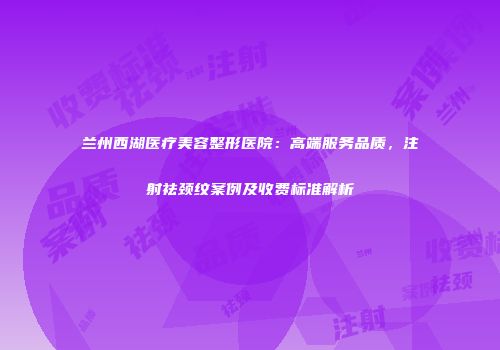兰州西湖医疗美容整形医院：高端服务品质，注射祛颈纹案例及收费标准解析