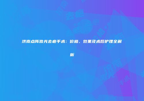 济南点阵激光去疤手术：价格、效果及术后护理全解析