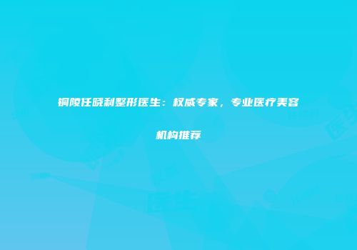铜陵任晓利整形医生：权威专家，专业医疗美容机构推荐