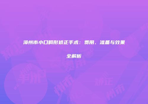 漳州市小口畸形矫正手术：费用、准备与效果全解析