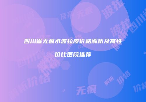 四川省无痕水波拉皮价格解析及高性价比医院推荐